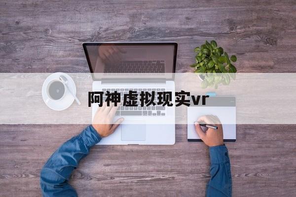 阿神虚拟现实vr_什么是vr虚拟现实技术